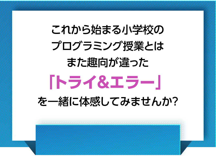 これから始まる小学校のプログラミング授業とはまた趣向が違った「トライ&エラー」を一緒に体感してみませんか？